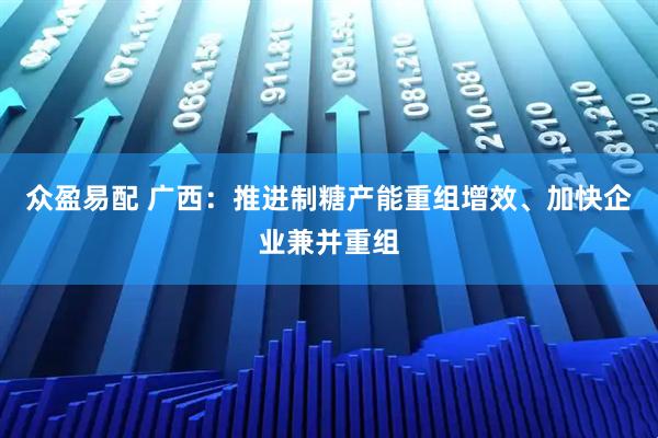 众盈易配 广西：推进制糖产能重组增效、加快企业兼并重组