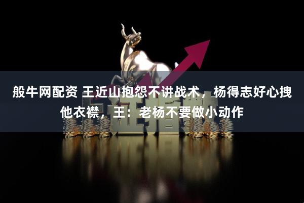 般牛网配资 王近山抱怨不讲战术，杨得志好心拽他衣襟，王：老杨不要做小动作