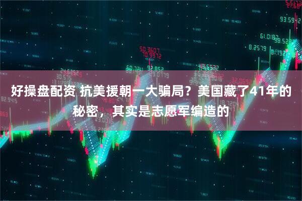 好操盘配资 抗美援朝一大骗局？美国藏了41年的秘密，其实是志愿军编造的