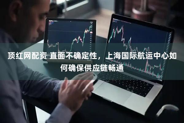 顶红网配资 直面不确定性，上海国际航运中心如何确保供应链畅通