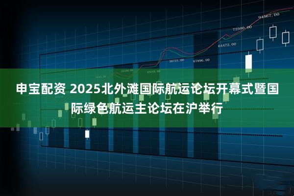 申宝配资 2025北外滩国际航运论坛开幕式暨国际绿色航运主论坛在沪举行