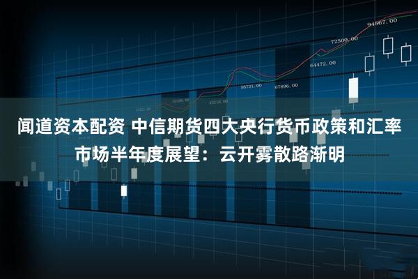闻道资本配资 中信期货四大央行货币政策和汇率市场半年度展望：云开雾散路渐明