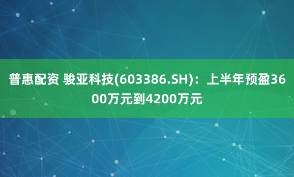 普惠配资 骏亚科技(603386.SH):上半年预盈3600万元到4200万元