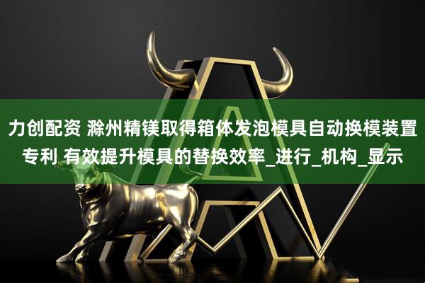 力创配资 滁州精镁取得箱体发泡模具自动换模装置专利 有效提升模具的替换效率_进行_机构_显示