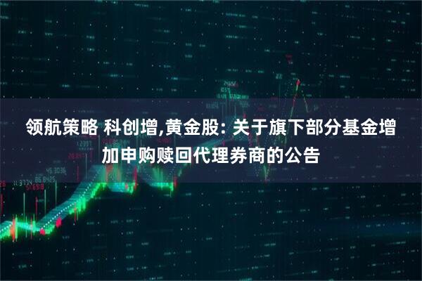 领航策略 科创增,黄金股: 关于旗下部分基金增加申购赎回代理券商的公告