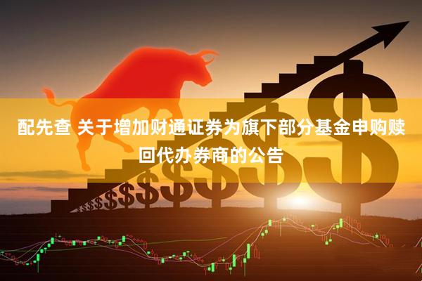 配先查 关于增加财通证券为旗下部分基金申购赎回代办券商的公告