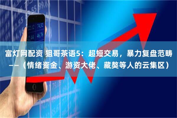 富灯网配资 狙哥茶语5：超短交易，暴力复盘范畴——（情绪资金、游资大佬、藏獒等人的云集区）