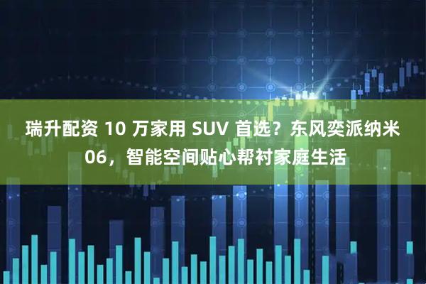 瑞升配资 10 万家用 SUV 首选？东风奕派纳米 06，智能空间贴心帮衬家庭生活