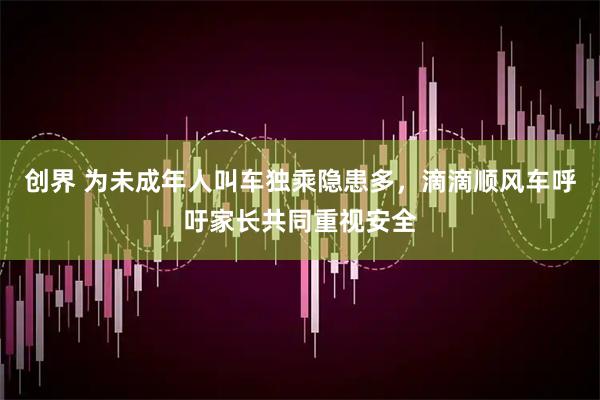创界 为未成年人叫车独乘隐患多，滴滴顺风车呼吁家长共同重视安全